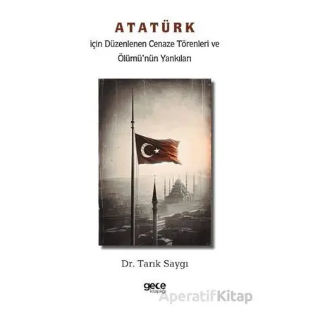 Atatürk İçin Düzenlenen Cenaze Törenleri ve Ölümü’nün Yankıları - Tarık Saygı - Gece Kitaplığı