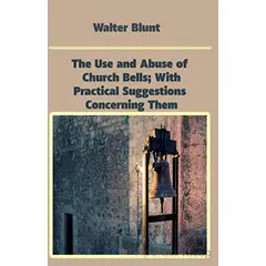 The Use and Abuse of Church Bells; With Practical Suggestions Concerning Them