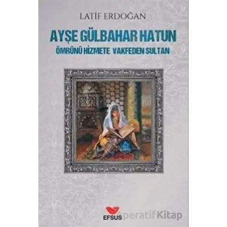 Ayşe Gülbahar Hatun - Ömrünü Hizmete Vakfeden Sultan - Latif Erdoğan - Efsus Yayınları