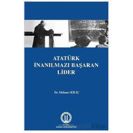 Atatürk İnanılmazı Başaran Lider - Mehmet Kılıç - Okan Üniversitesi Kitapları