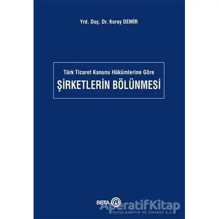Türk Ticaret Kanunu Hükümlerine Göre Şirketlerin Bölünmesi - Koray Demir - Beta Yayınevi